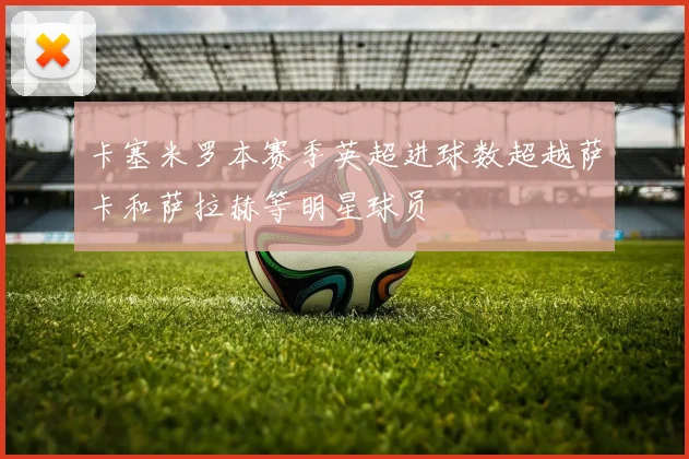 卡塞米罗本赛季英超进球数超越萨卡和萨拉赫等明星球员