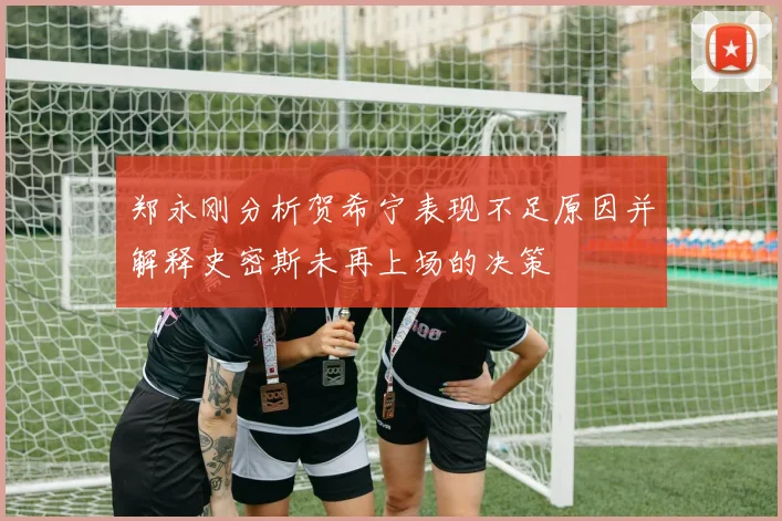 郑永刚分析贺希宁表现不足原因并解释史密斯未再上场的决策