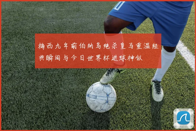 梅西九年前伯纳乌绝杀皇马重温经典瞬间与今日世界杯进球神似