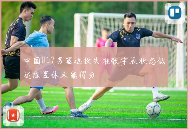 中国U17男篮远投失准张宇辰状态低迷陈昱休未能得分