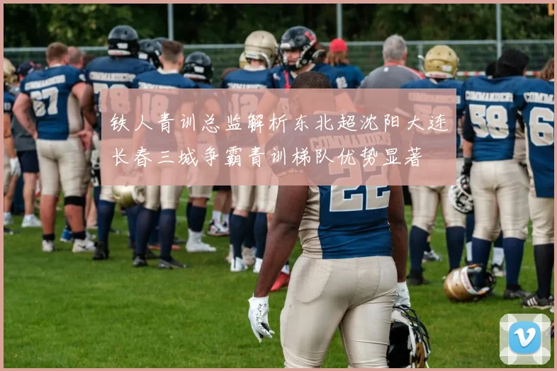铁人青训总监解析东北超沈阳大连长春三城争霸青训梯队优势显著