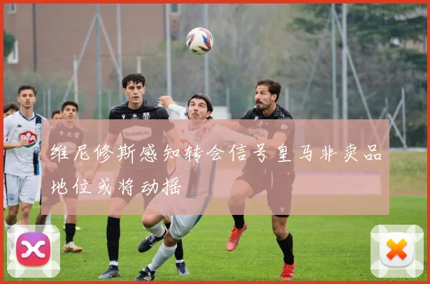 维尼修斯感知转会信号皇马非卖品地位或将动摇