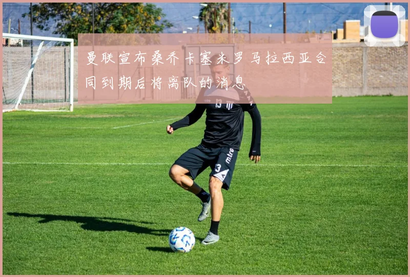 曼联宣布桑乔卡塞米罗马拉西亚合同到期后将离队的消息