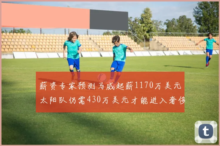 薪资专家预测马威起薪1170万美元太阳队仍需430万美元才能进入奢侈税